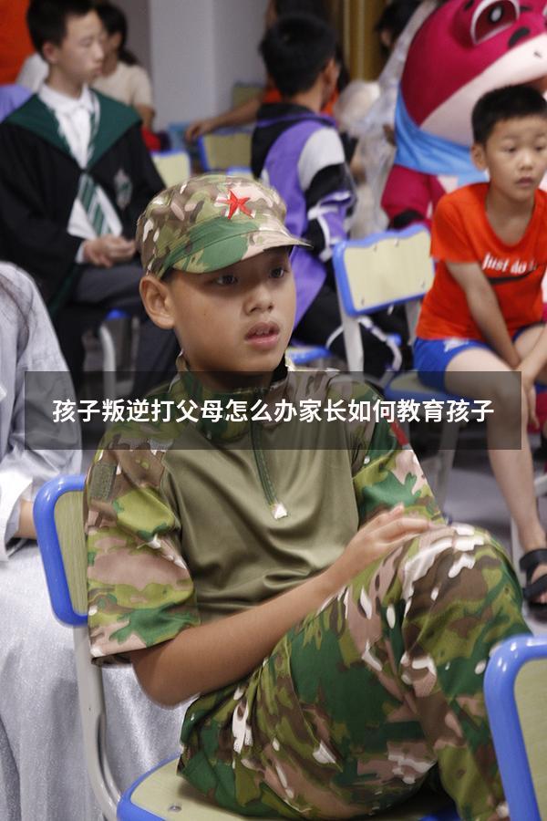 孩子叛逆打父母怎么办 家长如何教育孩子